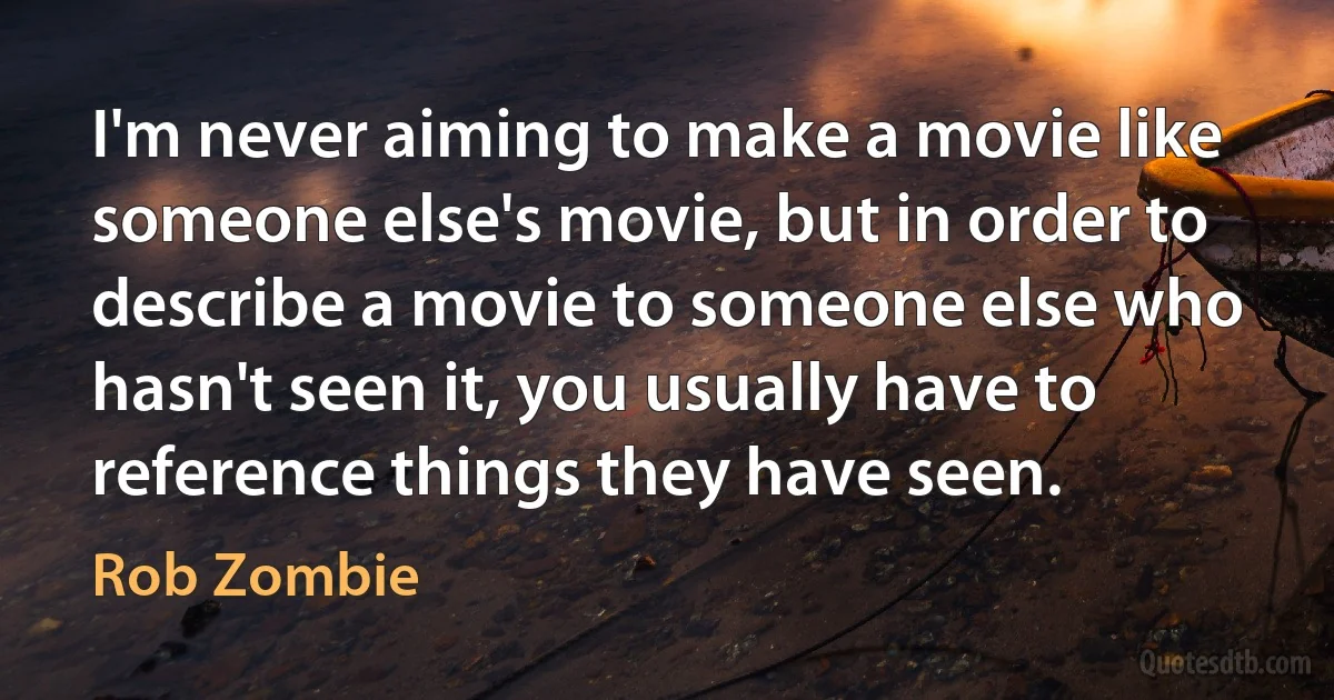 I'm never aiming to make a movie like someone else's movie, but in order to describe a movie to someone else who hasn't seen it, you usually have to reference things they have seen. (Rob Zombie)