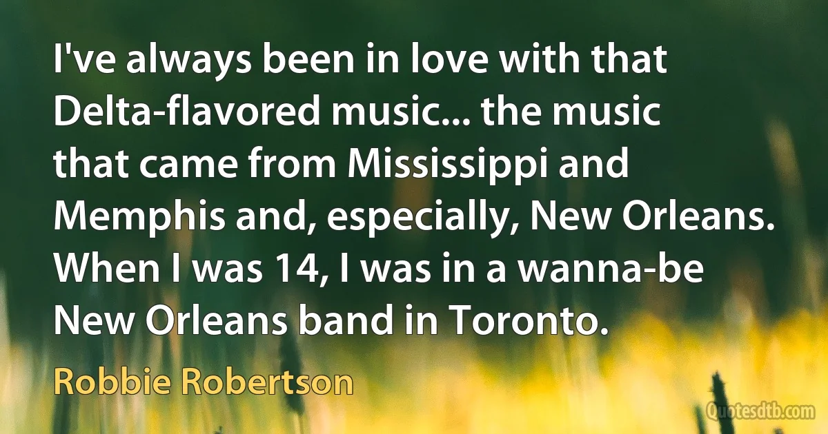 I've always been in love with that Delta-flavored music... the music that came from Mississippi and Memphis and, especially, New Orleans. When I was 14, I was in a wanna-be New Orleans band in Toronto. (Robbie Robertson)