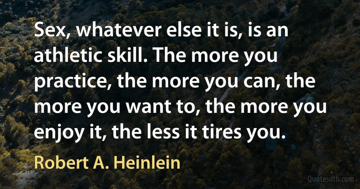 Sex, whatever else it is, is an athletic skill. The more you practice, the more you can, the more you want to, the more you enjoy it, the less it tires you. (Robert A. Heinlein)