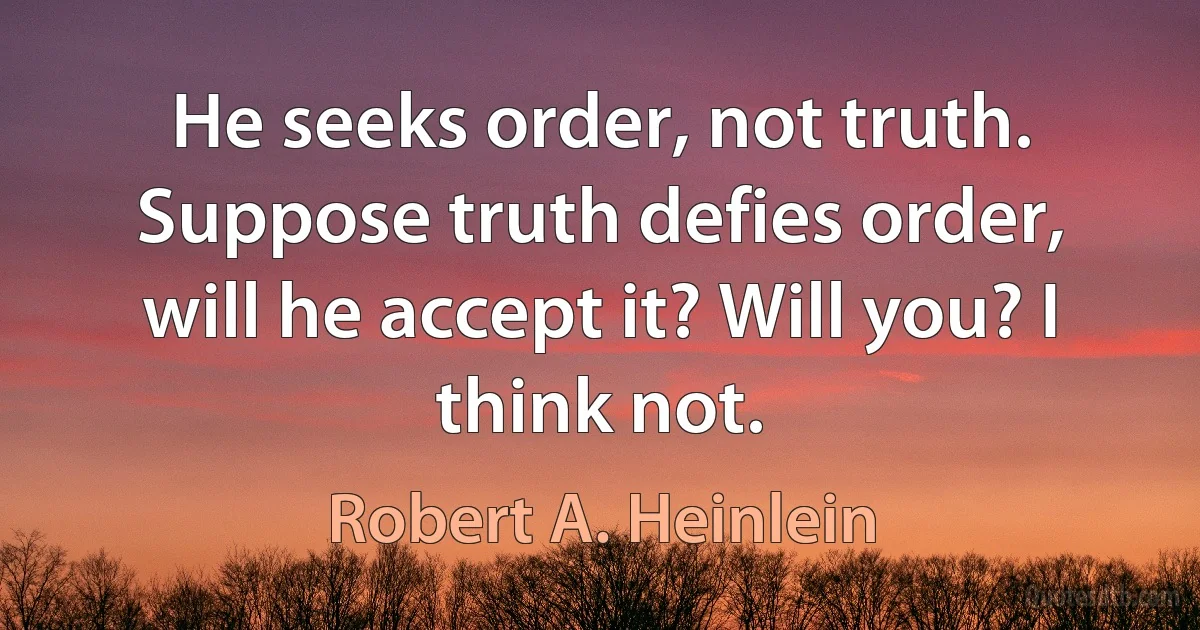 He seeks order, not truth. Suppose truth defies order, will he accept it? Will you? I think not. (Robert A. Heinlein)