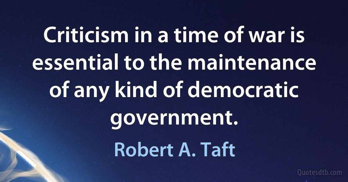 Criticism in a time of war is essential to the maintenance of any kind of democratic government. (Robert A. Taft)