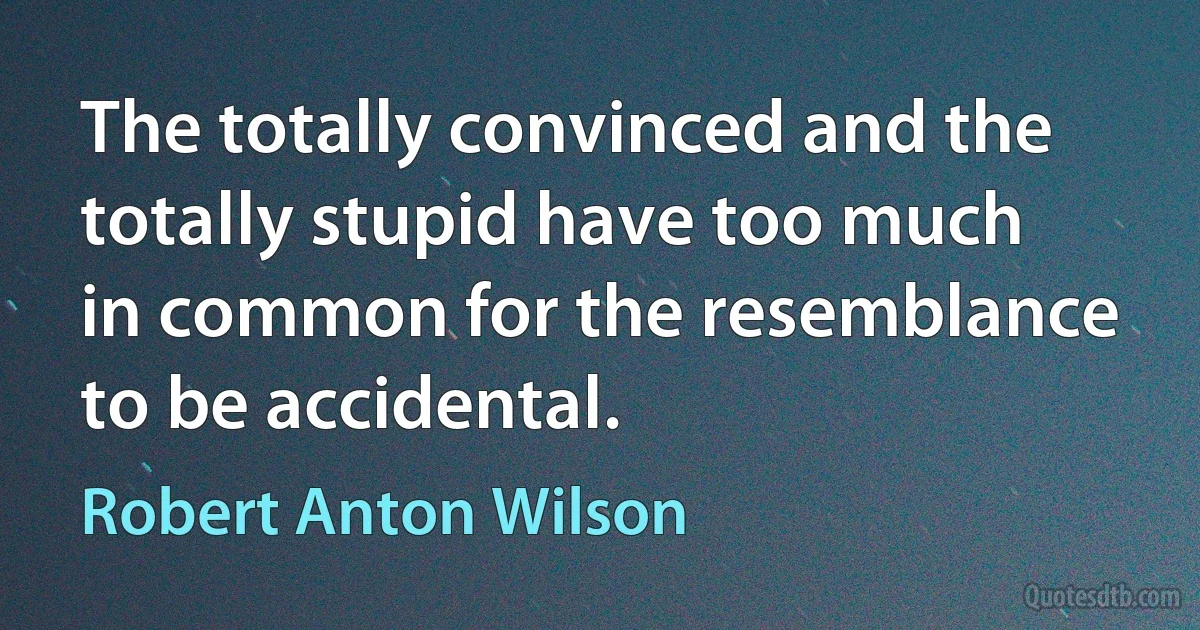 The totally convinced and the totally stupid have too much in common for the resemblance to be accidental. (Robert Anton Wilson)