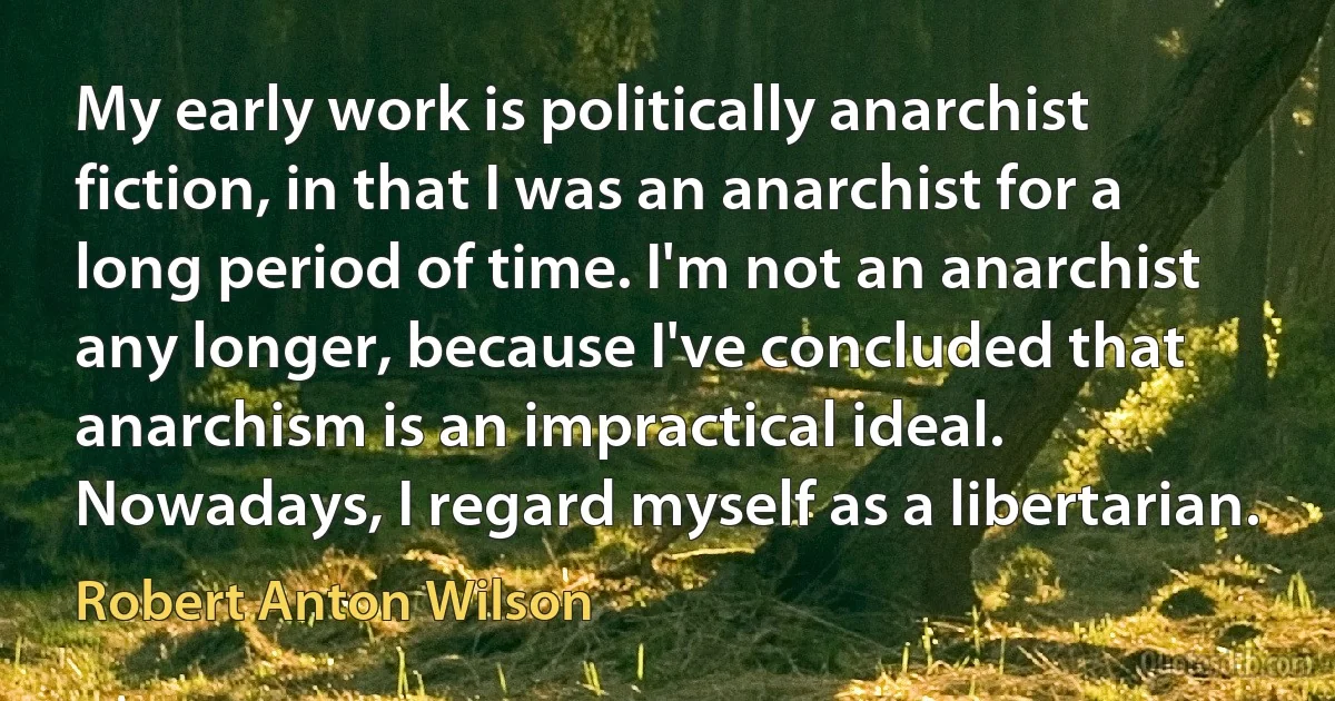 My early work is politically anarchist fiction, in that I was an anarchist for a long period of time. I'm not an anarchist any longer, because I've concluded that anarchism is an impractical ideal. Nowadays, I regard myself as a libertarian. (Robert Anton Wilson)