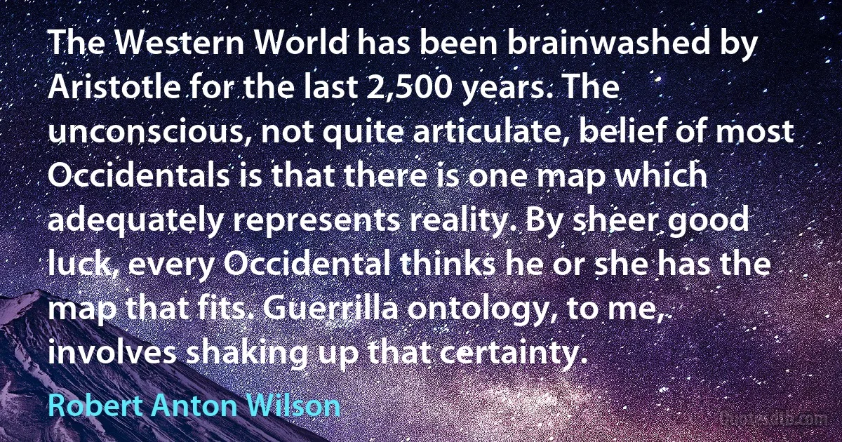 The Western World has been brainwashed by Aristotle for the last 2,500 years. The unconscious, not quite articulate, belief of most Occidentals is that there is one map which adequately represents reality. By sheer good luck, every Occidental thinks he or she has the map that fits. Guerrilla ontology, to me, involves shaking up that certainty. (Robert Anton Wilson)