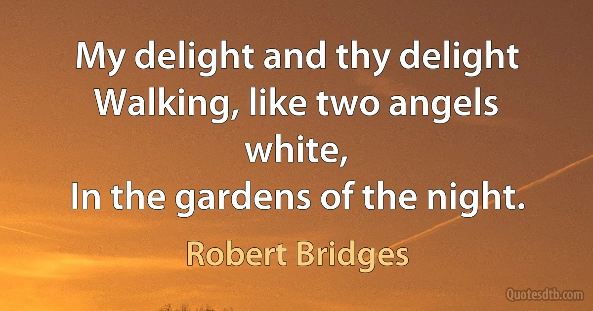 My delight and thy delight
Walking, like two angels white,
In the gardens of the night. (Robert Bridges)