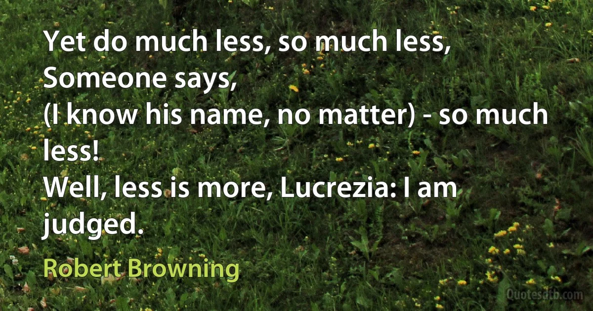 Yet do much less, so much less, Someone says,
(I know his name, no matter) - so much less!
Well, less is more, Lucrezia: I am judged. (Robert Browning)