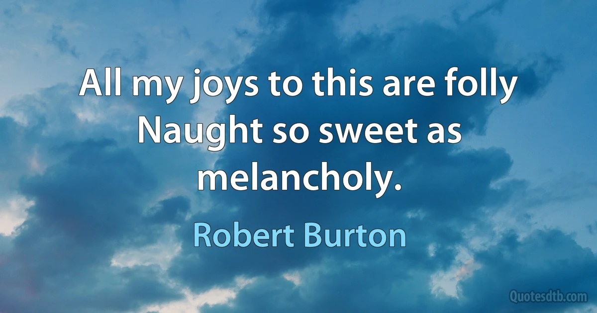 All my joys to this are folly
Naught so sweet as melancholy. (Robert Burton)