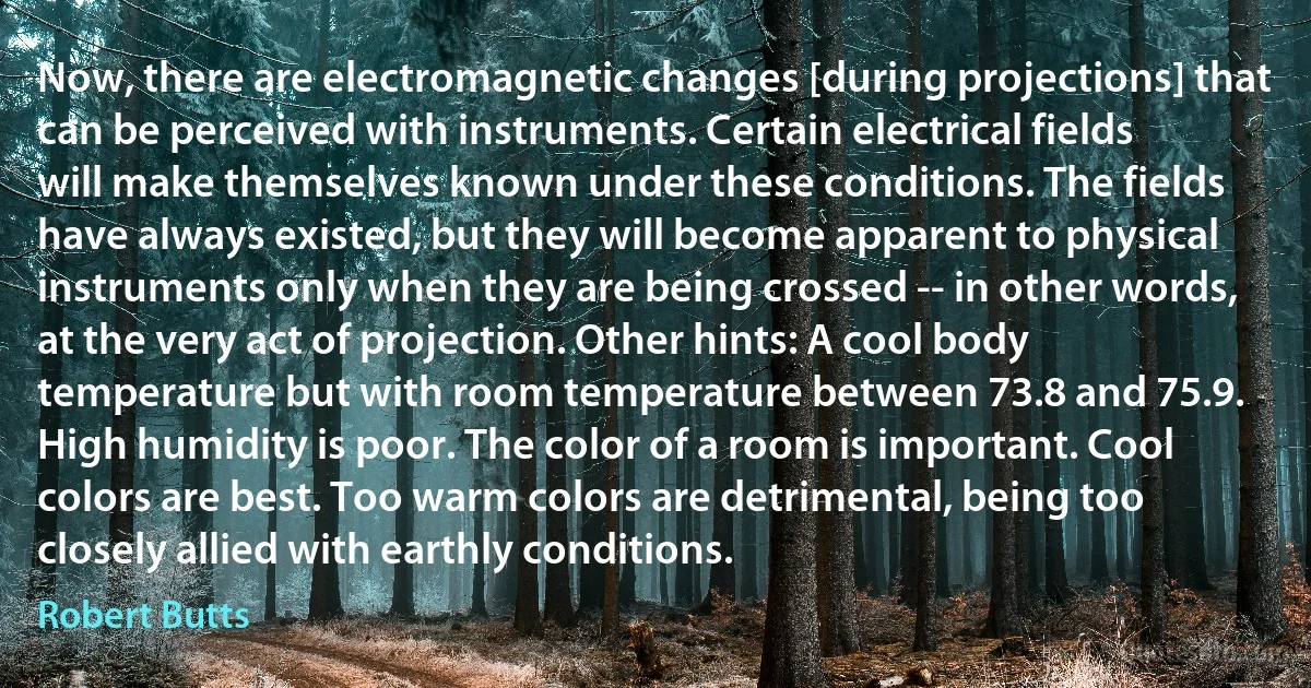 Now, there are electromagnetic changes [during projections] that can be perceived with instruments. Certain electrical fields will make themselves known under these conditions. The fields have always existed, but they will become apparent to physical instruments only when they are being crossed -- in other words, at the very act of projection. Other hints: A cool body temperature but with room temperature between 73.8 and 75.9. High humidity is poor. The color of a room is important. Cool colors are best. Too warm colors are detrimental, being too closely allied with earthly conditions. (Robert Butts)