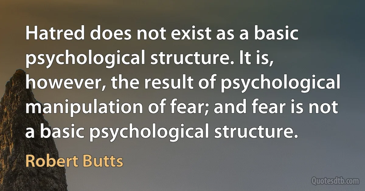 Hatred does not exist as a basic psychological structure. It is, however, the result of psychological manipulation of fear; and fear is not a basic psychological structure. (Robert Butts)