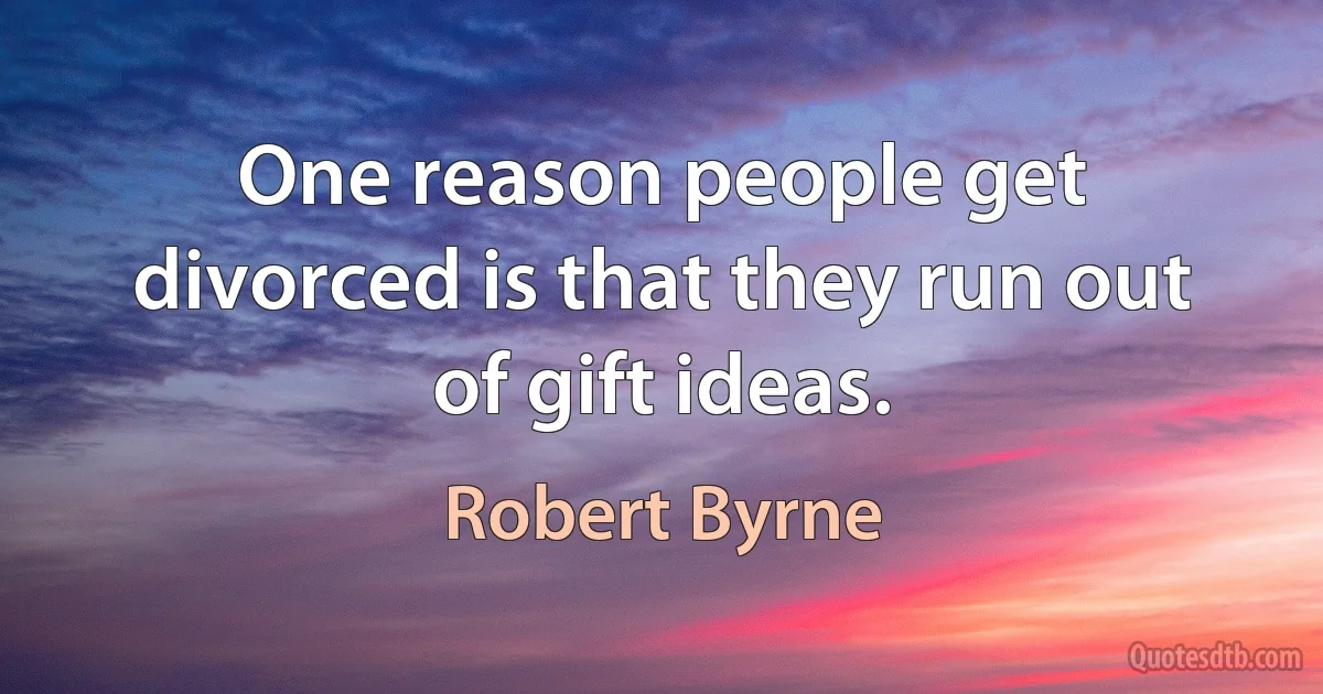 One reason people get divorced is that they run out of gift ideas. (Robert Byrne)