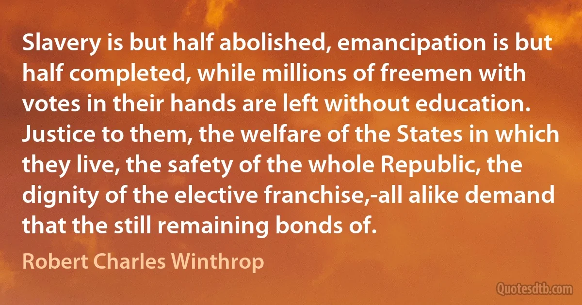 Slavery is but half abolished, emancipation is but half completed, while millions of freemen with votes in their hands are left without education. Justice to them, the welfare of the States in which they live, the safety of the whole Republic, the dignity of the elective franchise,-all alike demand that the still remaining bonds of. (Robert Charles Winthrop)