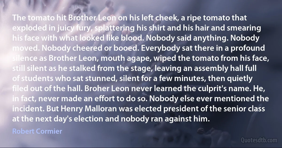 The tomato hit Brother Leon on his left cheek, a ripe tomato that exploded in juicy fury, splattering his shirt and his hair and smearing his face with what looked like blood. Nobody said anything. Nobody moved. Nobody cheered or booed. Everybody sat there in a profound silence as Brother Leon, mouth agape, wiped the tomato from his face, still silent as he stalked from the stage, leaving an assembly hall full of students who sat stunned, silent for a few minutes, then quietly filed out of the hall. Broher Leon never learned the culprit's name. He, in fact, never made an effort to do so. Nobody else ever mentioned the incident. But Henry Malloran was elected president of the senior class at the next day's election and nobody ran against him. (Robert Cormier)