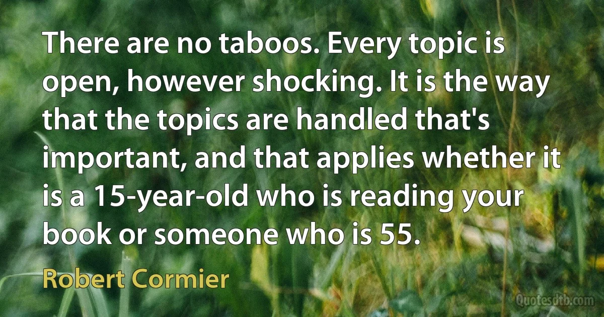 There are no taboos. Every topic is open, however shocking. It is the way that the topics are handled that's important, and that applies whether it is a 15-year-old who is reading your book or someone who is 55. (Robert Cormier)