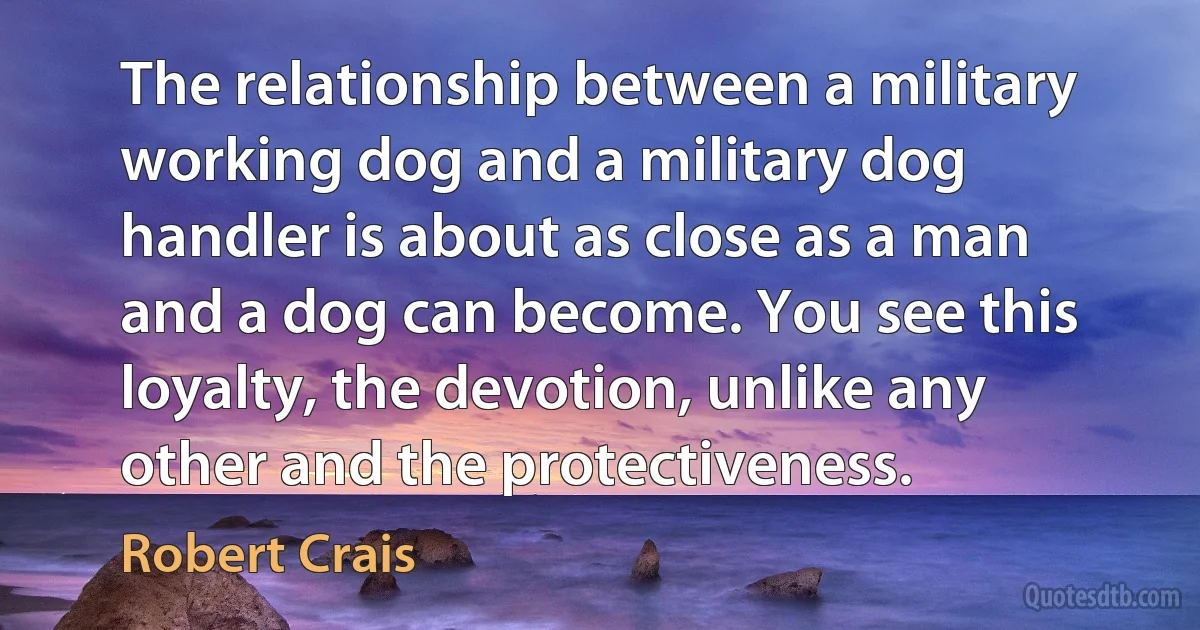 The relationship between a military working dog and a military dog handler is about as close as a man and a dog can become. You see this loyalty, the devotion, unlike any other and the protectiveness. (Robert Crais)