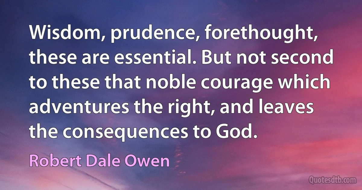 Wisdom, prudence, forethought, these are essential. But not second to these that noble courage which adventures the right, and leaves the consequences to God. (Robert Dale Owen)