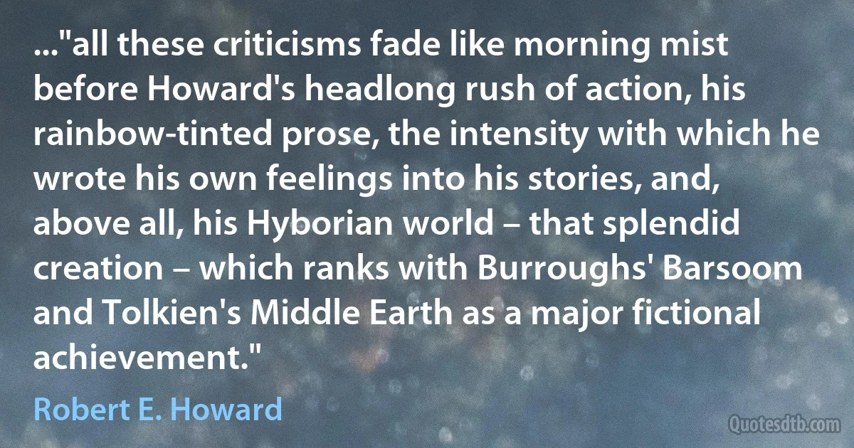 ..."all these criticisms fade like morning mist before Howard's headlong rush of action, his rainbow-tinted prose, the intensity with which he wrote his own feelings into his stories, and, above all, his Hyborian world – that splendid creation – which ranks with Burroughs' Barsoom and Tolkien's Middle Earth as a major fictional achievement." (Robert E. Howard)