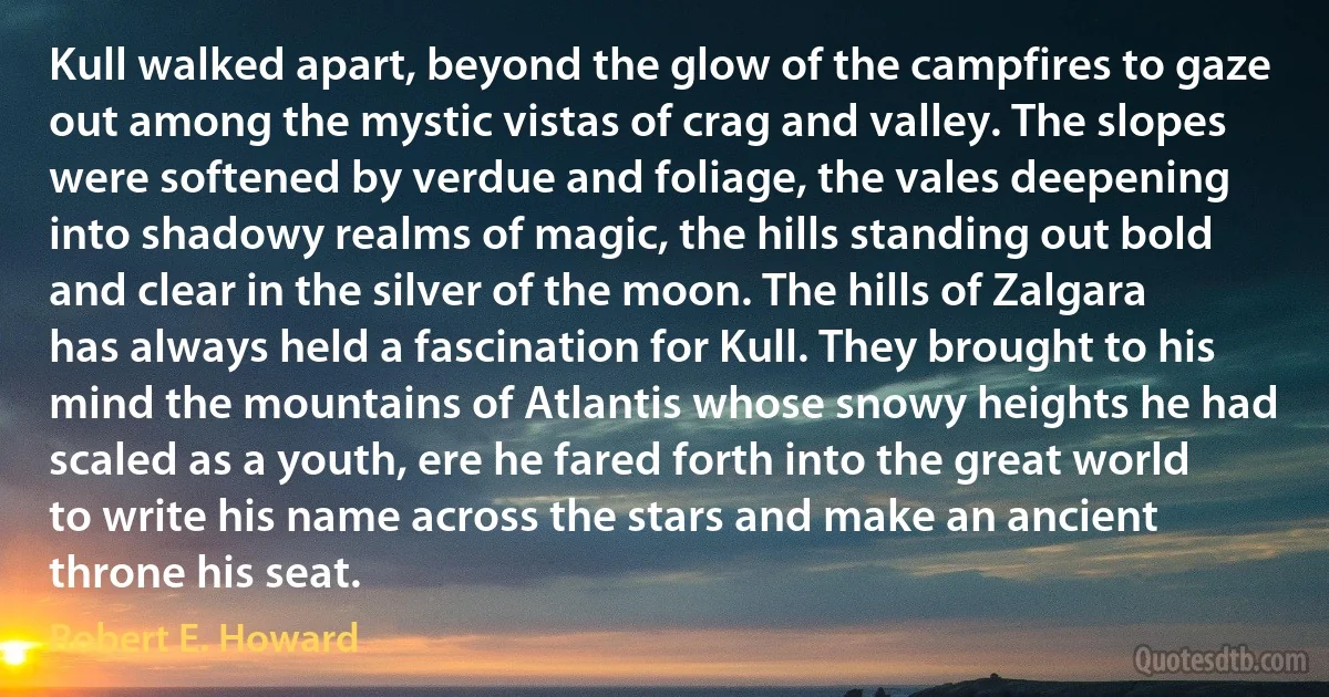 Kull walked apart, beyond the glow of the campfires to gaze out among the mystic vistas of crag and valley. The slopes were softened by verdue and foliage, the vales deepening into shadowy realms of magic, the hills standing out bold and clear in the silver of the moon. The hills of Zalgara has always held a fascination for Kull. They brought to his mind the mountains of Atlantis whose snowy heights he had scaled as a youth, ere he fared forth into the great world to write his name across the stars and make an ancient throne his seat. (Robert E. Howard)