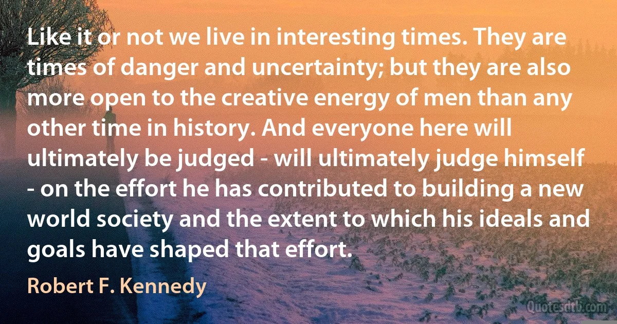 Like it or not we live in interesting times. They are times of danger and uncertainty; but they are also more open to the creative energy of men than any other time in history. And everyone here will ultimately be judged - will ultimately judge himself - on the effort he has contributed to building a new world society and the extent to which his ideals and goals have shaped that effort. (Robert F. Kennedy)