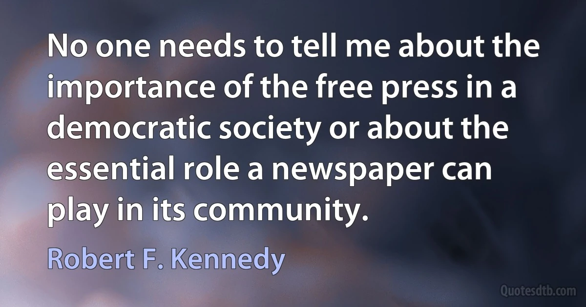 No one needs to tell me about the importance of the free press in a democratic society or about the essential role a newspaper can play in its community. (Robert F. Kennedy)