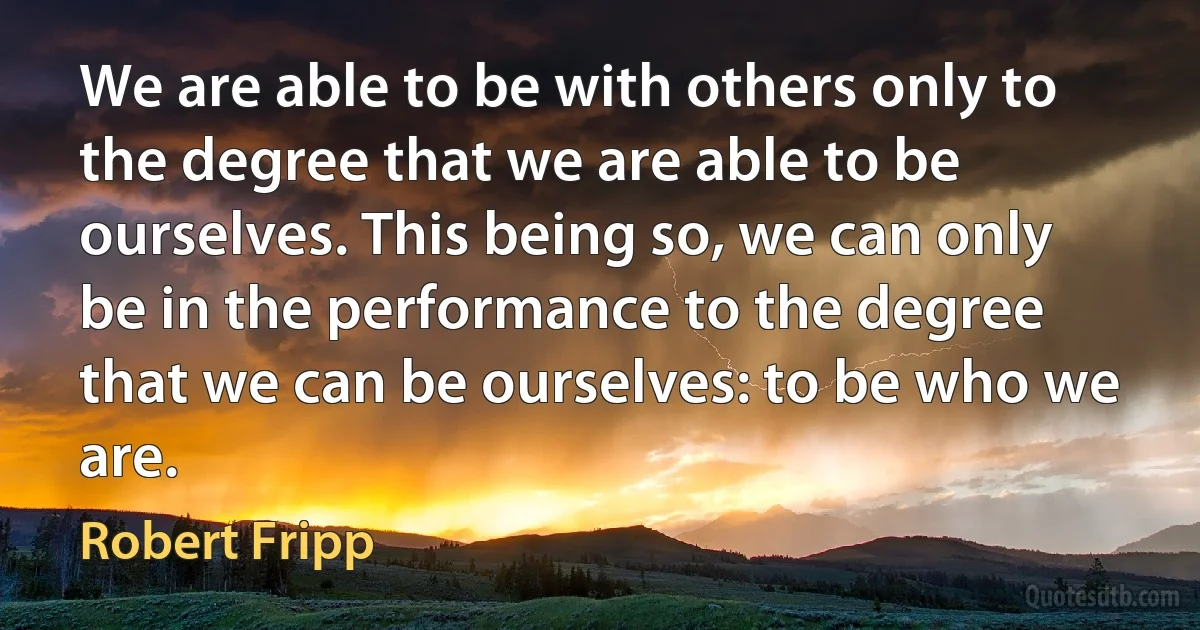 We are able to be with others only to the degree that we are able to be ourselves. This being so, we can only be in the performance to the degree that we can be ourselves: to be who we are. (Robert Fripp)