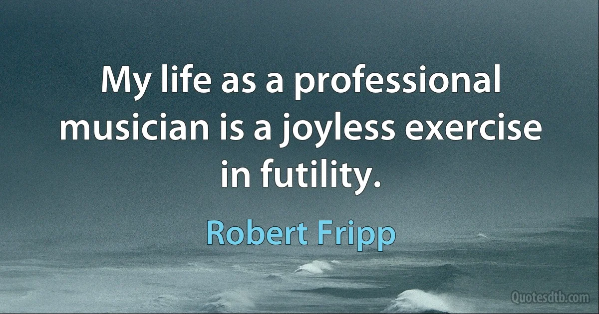 My life as a professional musician is a joyless exercise in futility. (Robert Fripp)