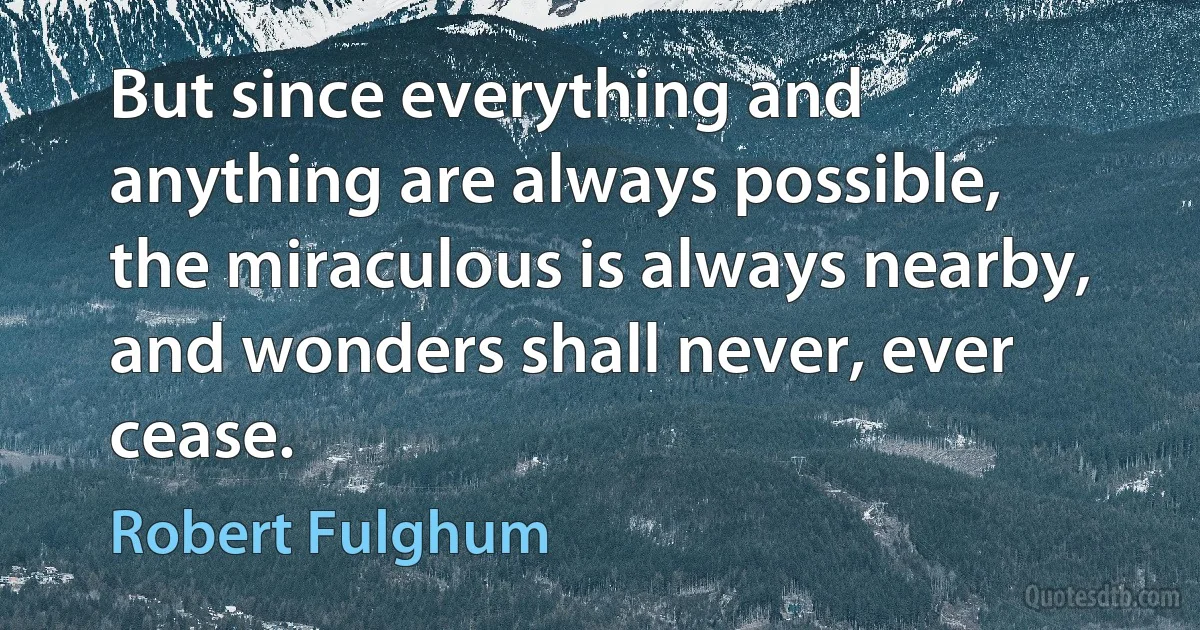 But since everything and anything are always possible, the miraculous is always nearby, and wonders shall never, ever cease. (Robert Fulghum)