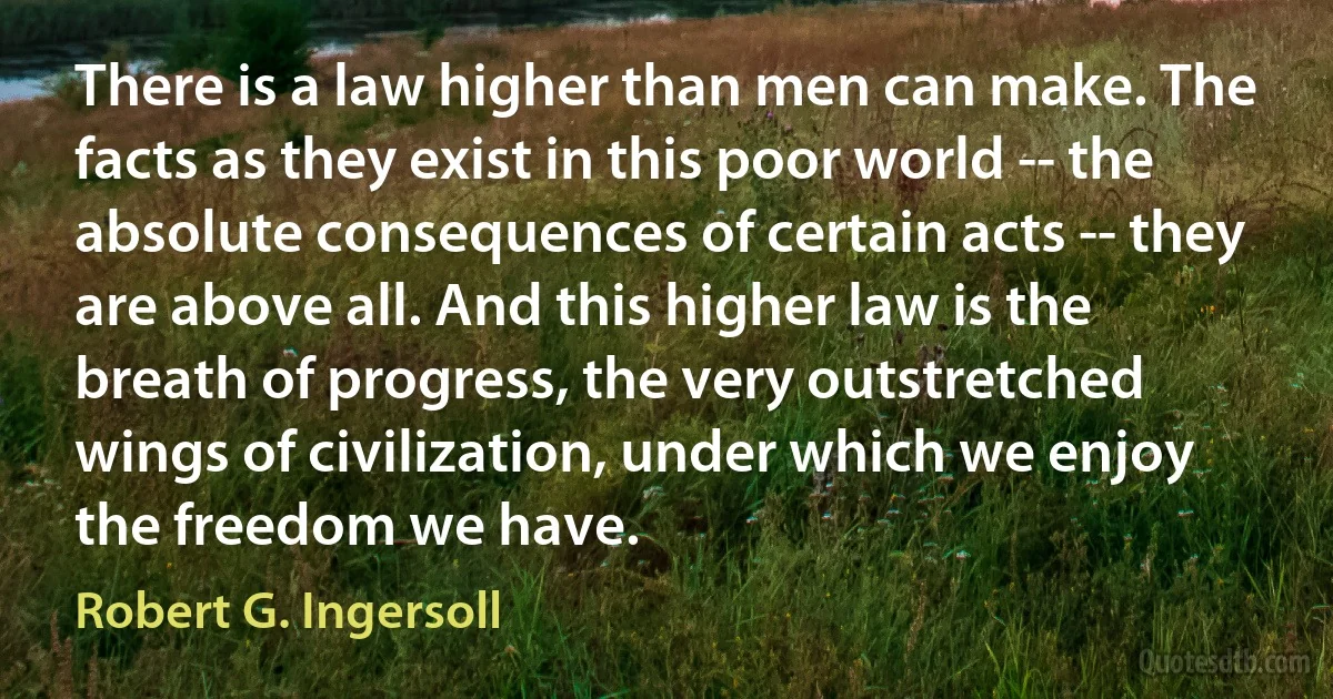 There is a law higher than men can make. The facts as they exist in this poor world -- the absolute consequences of certain acts -- they are above all. And this higher law is the breath of progress, the very outstretched wings of civilization, under which we enjoy the freedom we have. (Robert G. Ingersoll)