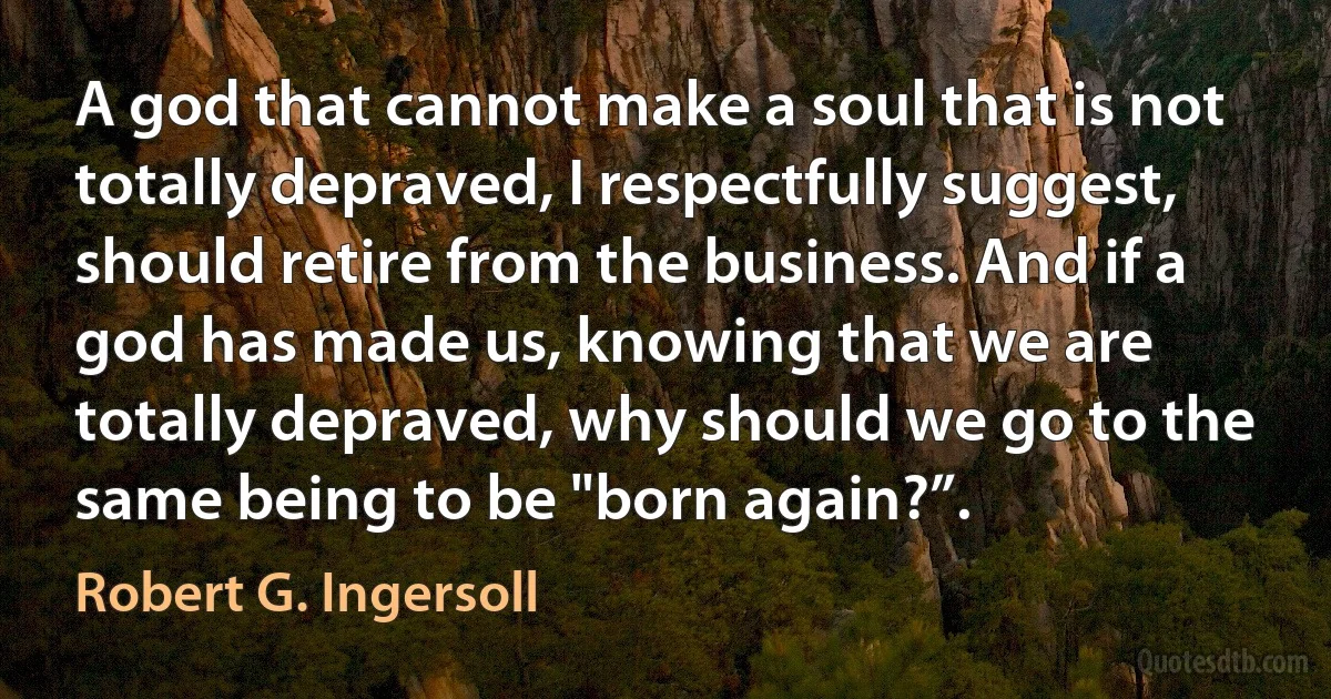 A god that cannot make a soul that is not totally depraved, I respectfully suggest, should retire from the business. And if a god has made us, knowing that we are totally depraved, why should we go to the same being to be "born again?”. (Robert G. Ingersoll)