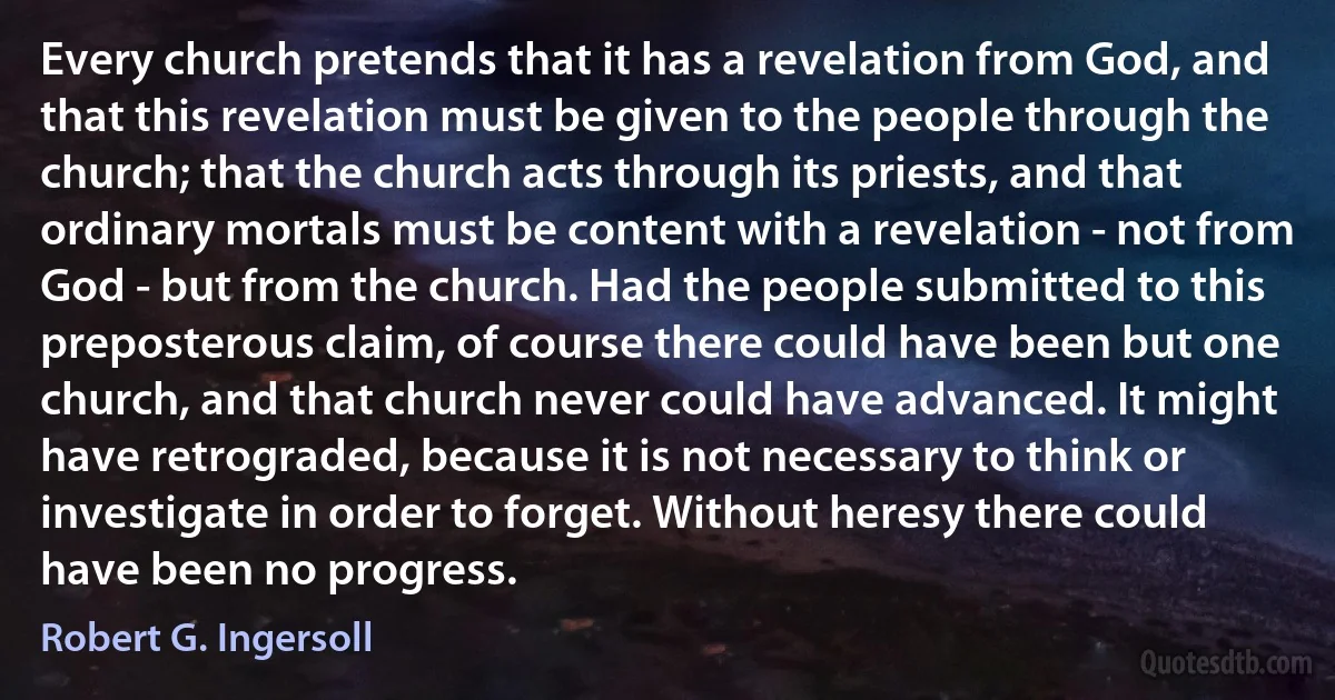 Every church pretends that it has a revelation from God, and that this revelation must be given to the people through the church; that the church acts through its priests, and that ordinary mortals must be content with a revelation - not from God - but from the church. Had the people submitted to this preposterous claim, of course there could have been but one church, and that church never could have advanced. It might have retrograded, because it is not necessary to think or investigate in order to forget. Without heresy there could have been no progress. (Robert G. Ingersoll)