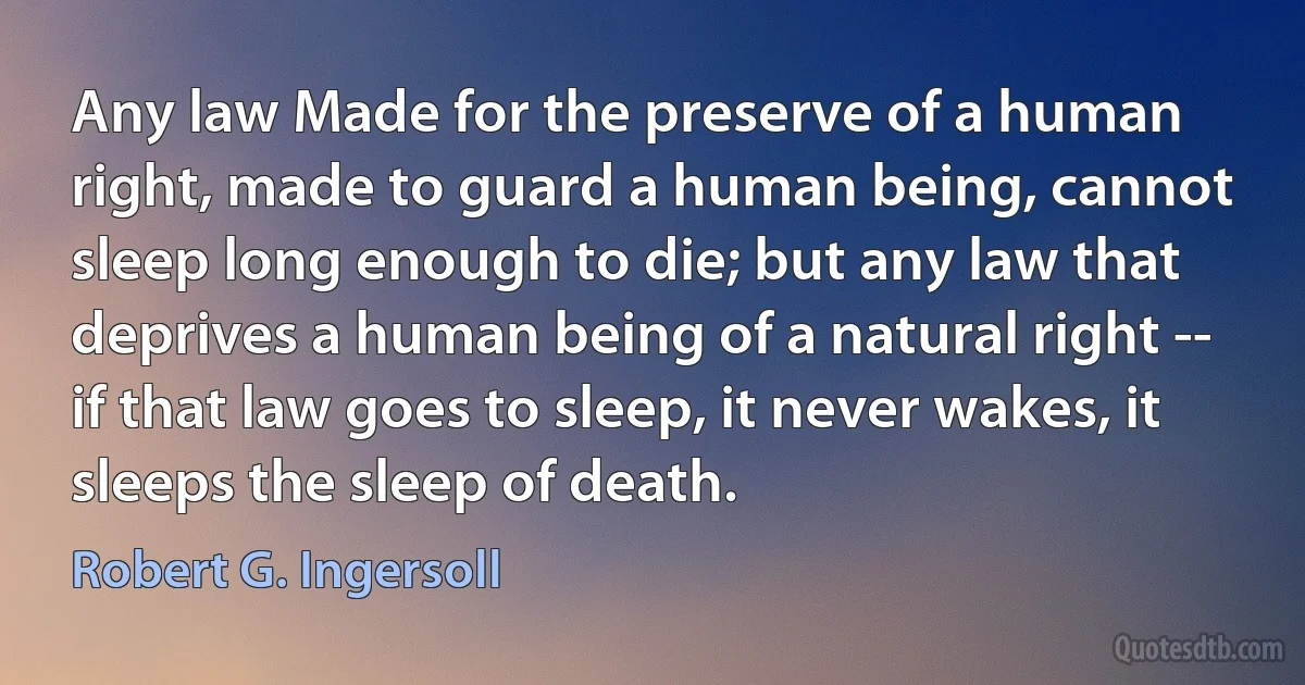 Any law Made for the preserve of a human right, made to guard a human being, cannot sleep long enough to die; but any law that deprives a human being of a natural right -- if that law goes to sleep, it never wakes, it sleeps the sleep of death. (Robert G. Ingersoll)