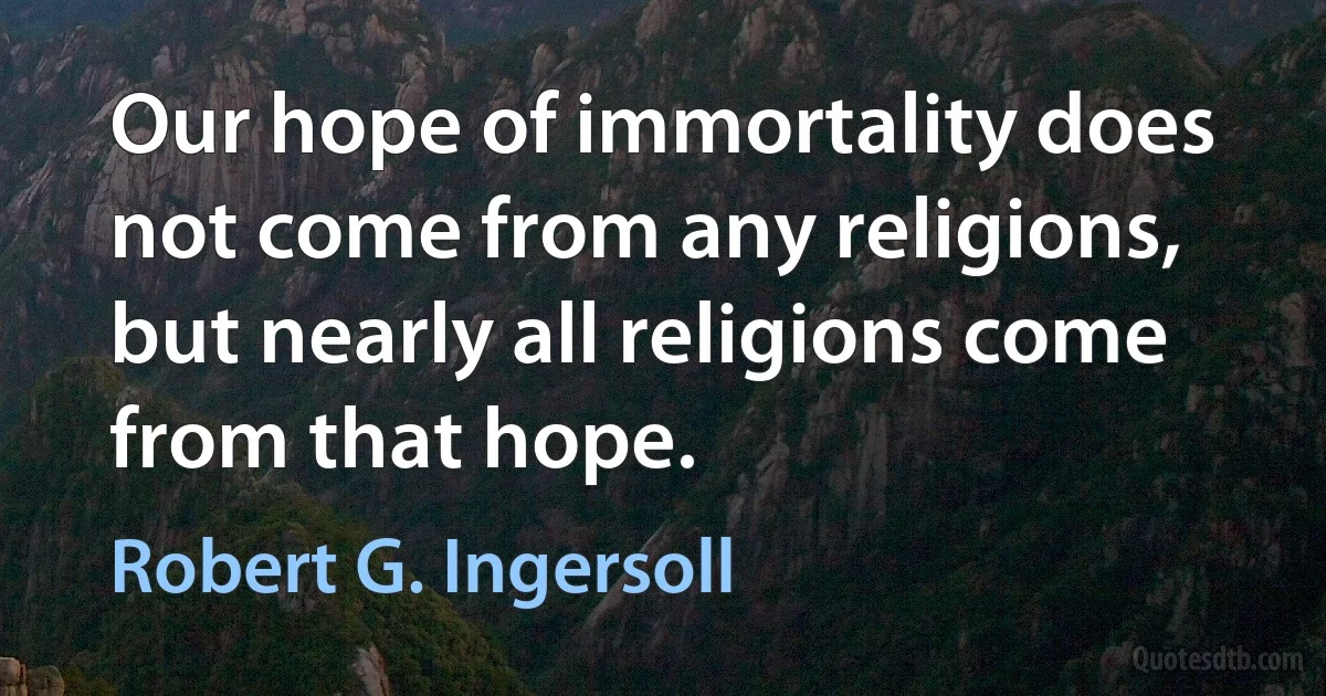 Our hope of immortality does not come from any religions, but nearly all religions come from that hope. (Robert G. Ingersoll)