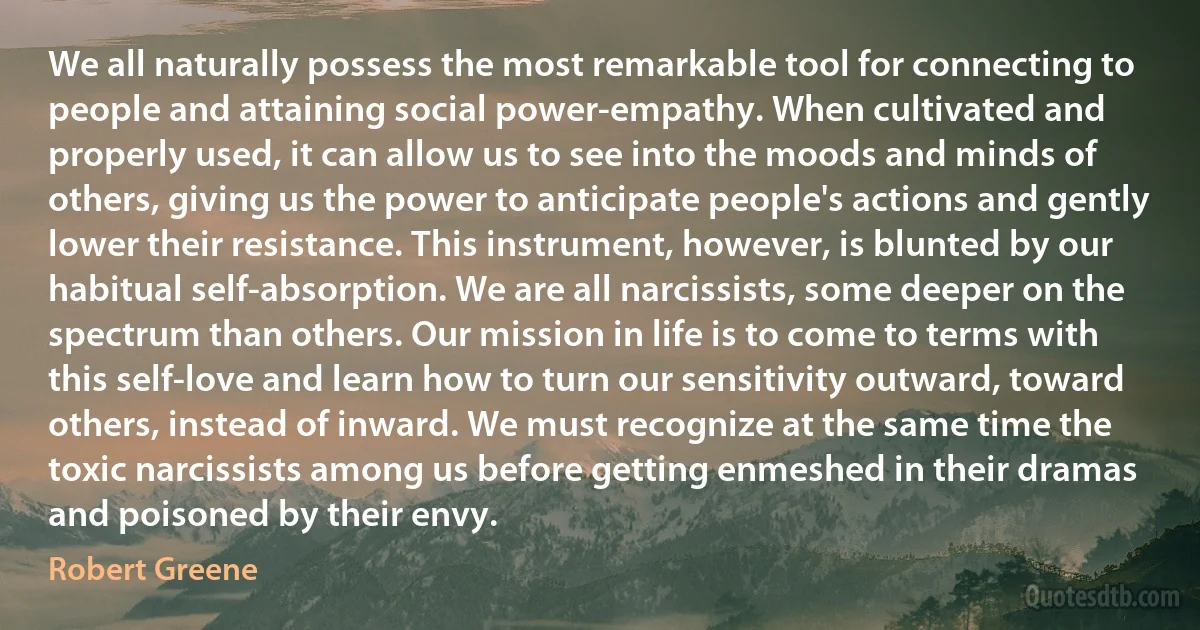 We all naturally possess the most remarkable tool for connecting to people and attaining social power-empathy. When cultivated and properly used, it can allow us to see into the moods and minds of others, giving us the power to anticipate people's actions and gently lower their resistance. This instrument, however, is blunted by our habitual self-absorption. We are all narcissists, some deeper on the spectrum than others. Our mission in life is to come to terms with this self-love and learn how to turn our sensitivity outward, toward others, instead of inward. We must recognize at the same time the toxic narcissists among us before getting enmeshed in their dramas and poisoned by their envy. (Robert Greene)