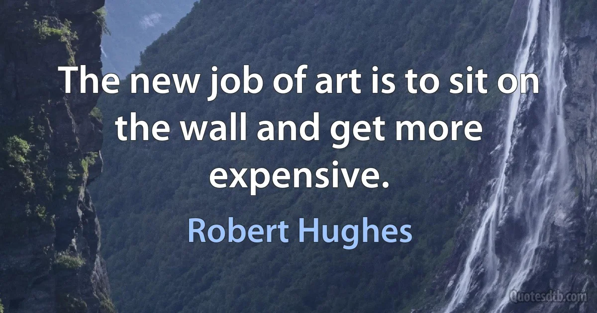 The new job of art is to sit on the wall and get more expensive. (Robert Hughes)