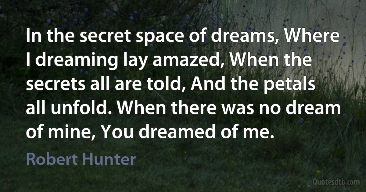 In the secret space of dreams, Where I dreaming lay amazed, When the secrets all are told, And the petals all unfold. When there was no dream of mine, You dreamed of me. (Robert Hunter)