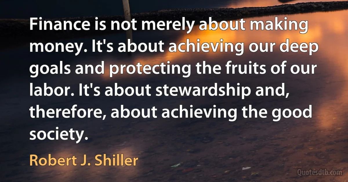 Finance is not merely about making money. It's about achieving our deep goals and protecting the fruits of our labor. It's about stewardship and, therefore, about achieving the good society. (Robert J. Shiller)