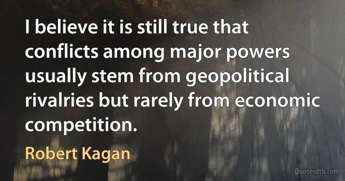 I believe it is still true that conflicts among major powers usually stem from geopolitical rivalries but rarely from economic competition. (Robert Kagan)