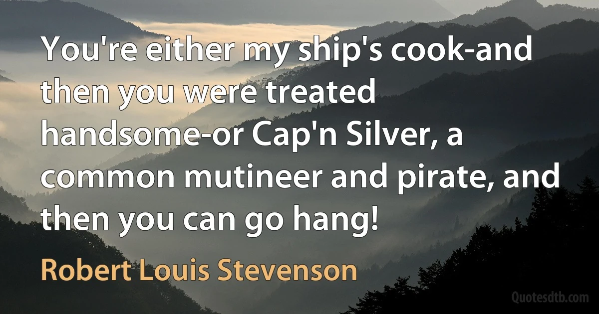 You're either my ship's cook-and then you were treated handsome-or Cap'n Silver, a common mutineer and pirate, and then you can go hang! (Robert Louis Stevenson)