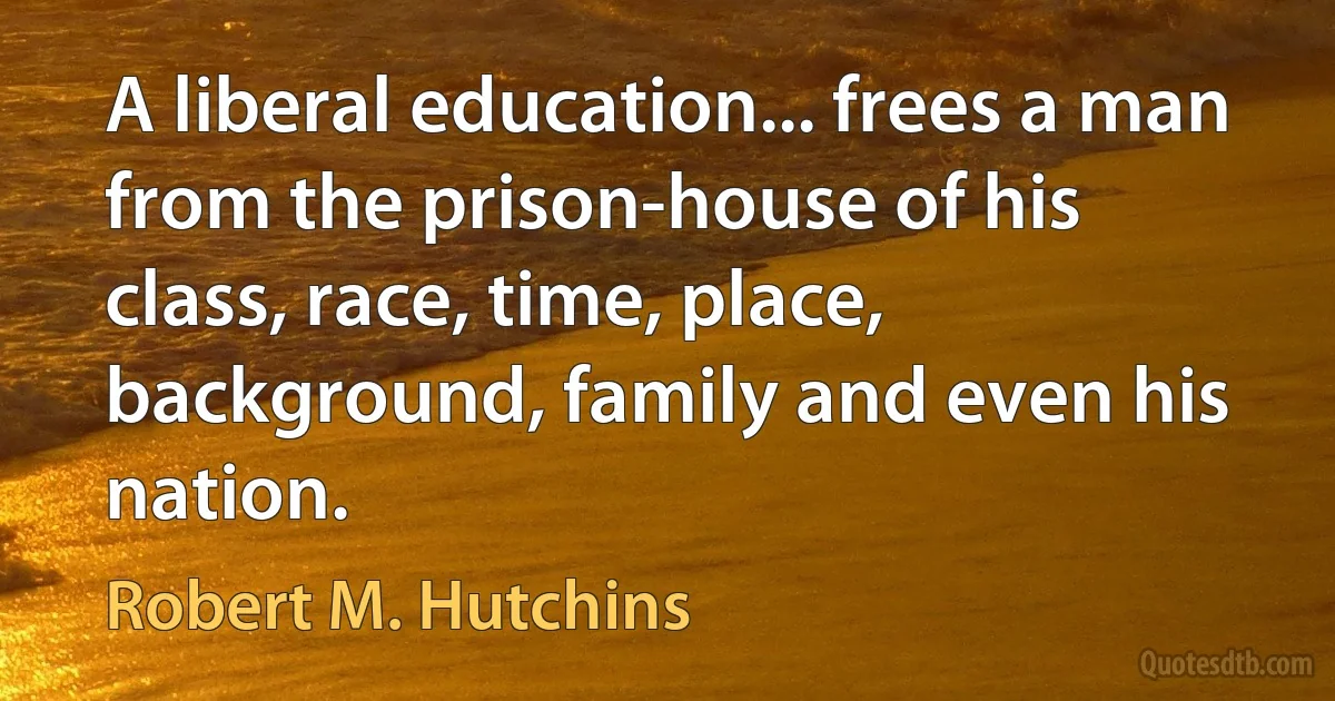 A liberal education... frees a man from the prison-house of his class, race, time, place, background, family and even his nation. (Robert M. Hutchins)