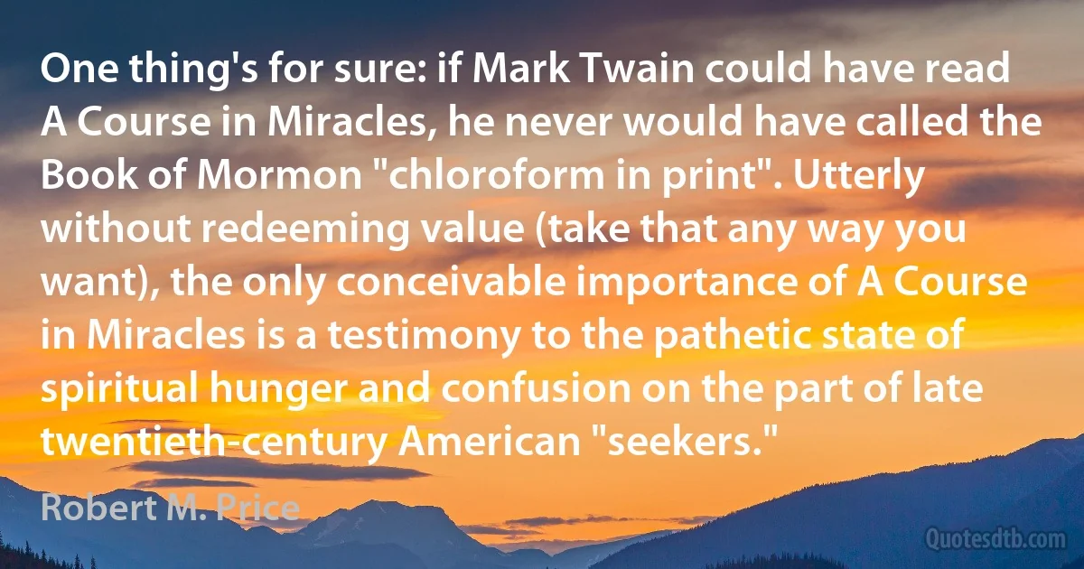 One thing's for sure: if Mark Twain could have read A Course in Miracles, he never would have called the Book of Mormon "chloroform in print". Utterly without redeeming value (take that any way you want), the only conceivable importance of A Course in Miracles is a testimony to the pathetic state of spiritual hunger and confusion on the part of late twentieth-century American "seekers." (Robert M. Price)