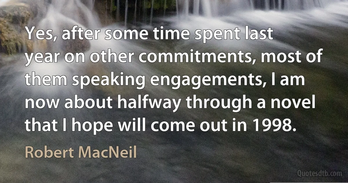 Yes, after some time spent last year on other commitments, most of them speaking engagements, I am now about halfway through a novel that I hope will come out in 1998. (Robert MacNeil)