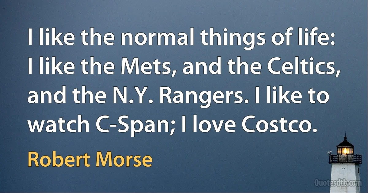 I like the normal things of life: I like the Mets, and the Celtics, and the N.Y. Rangers. I like to watch C-Span; I love Costco. (Robert Morse)