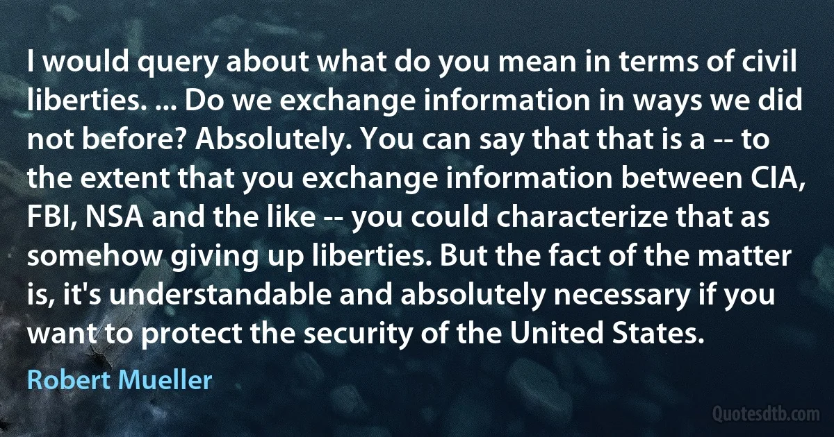 I would query about what do you mean in terms of civil liberties. ... Do we exchange information in ways we did not before? Absolutely. You can say that that is a -- to the extent that you exchange information between CIA, FBI, NSA and the like -- you could characterize that as somehow giving up liberties. But the fact of the matter is, it's understandable and absolutely necessary if you want to protect the security of the United States. (Robert Mueller)