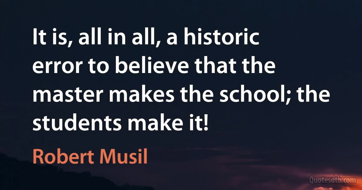 It is, all in all, a historic error to believe that the master makes the school; the students make it! (Robert Musil)