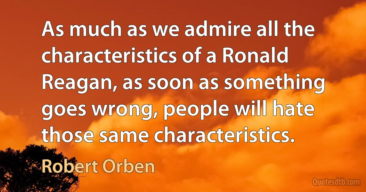 As much as we admire all the characteristics of a Ronald Reagan, as soon as something goes wrong, people will hate those same characteristics. (Robert Orben)