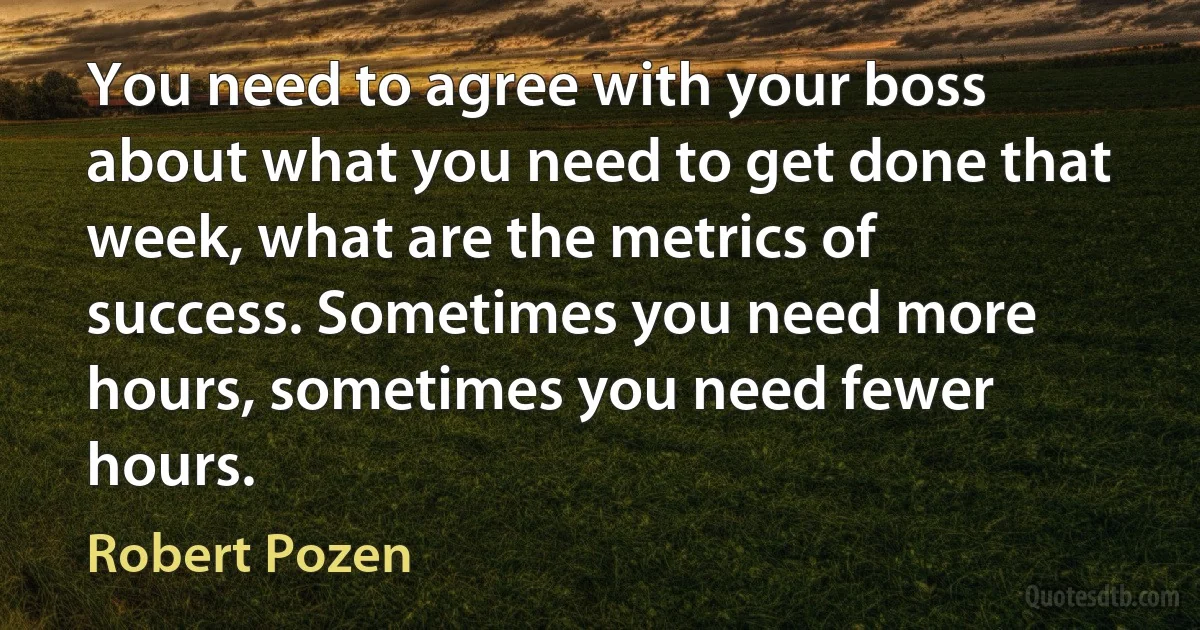 You need to agree with your boss about what you need to get done that week, what are the metrics of success. Sometimes you need more hours, sometimes you need fewer hours. (Robert Pozen)