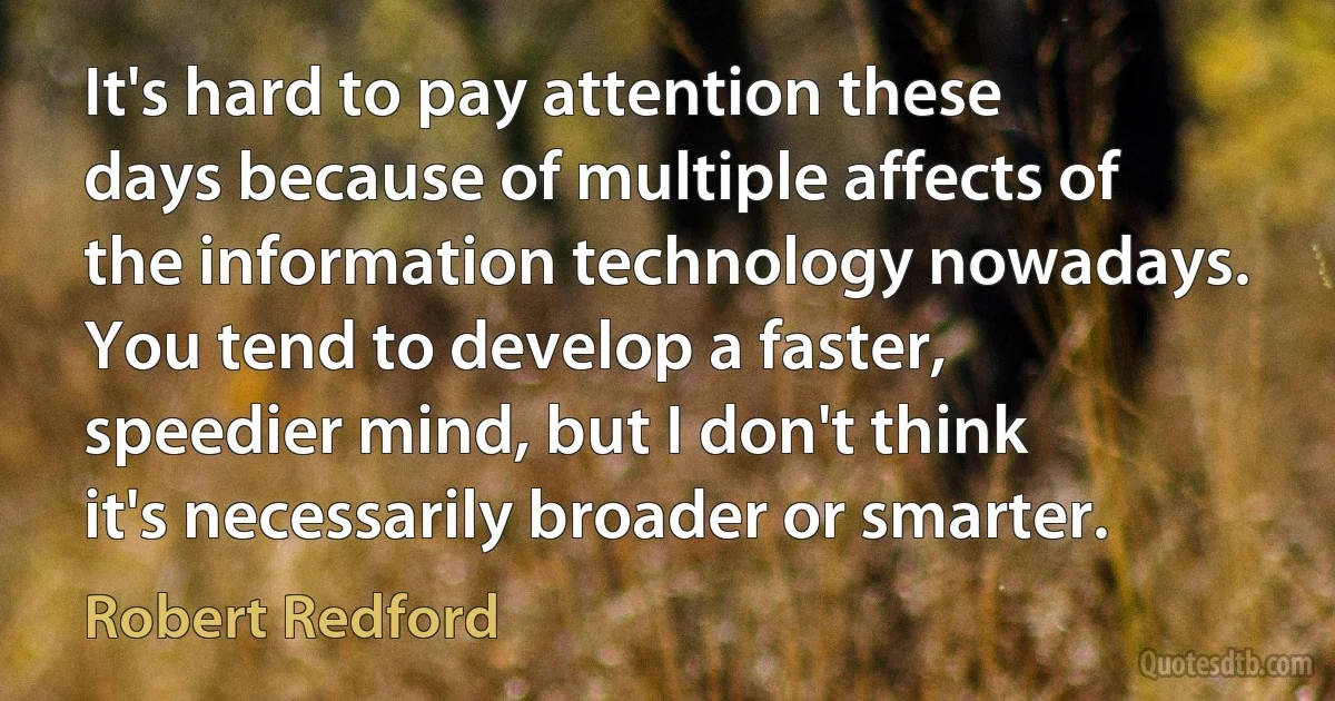 It's hard to pay attention these days because of multiple affects of the information technology nowadays. You tend to develop a faster, speedier mind, but I don't think it's necessarily broader or smarter. (Robert Redford)