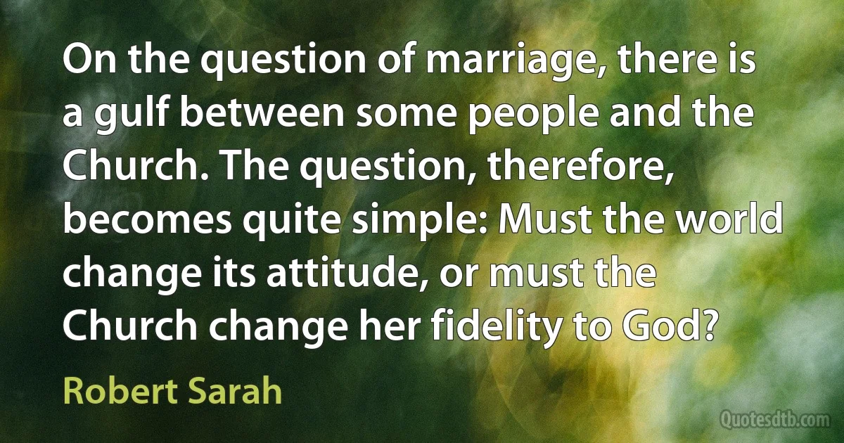 On the question of marriage, there is a gulf between some people and the Church. The question, therefore, becomes quite simple: Must the world change its attitude, or must the Church change her fidelity to God? (Robert Sarah)