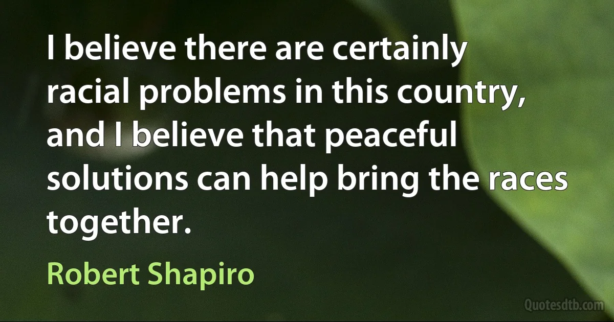 I believe there are certainly racial problems in this country, and I believe that peaceful solutions can help bring the races together. (Robert Shapiro)