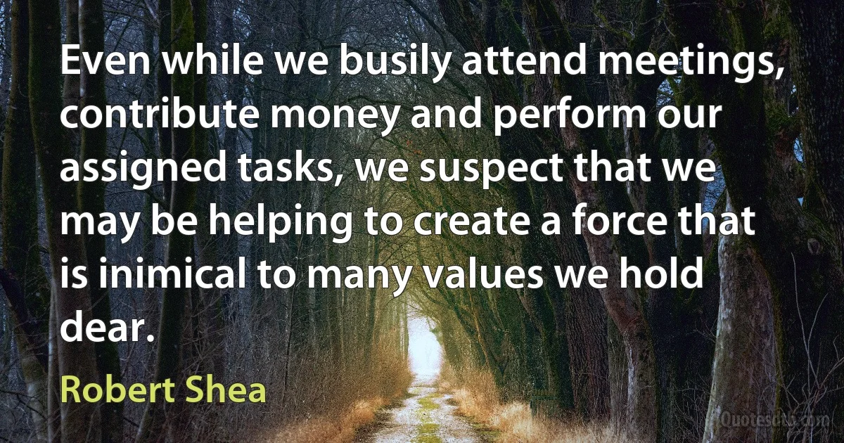 Even while we busily attend meetings, contribute money and perform our assigned tasks, we suspect that we may be helping to create a force that is inimical to many values we hold dear. (Robert Shea)