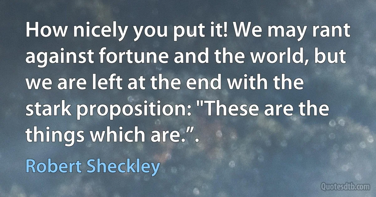 How nicely you put it! We may rant against fortune and the world, but we are left at the end with the stark proposition: "These are the things which are.”. (Robert Sheckley)